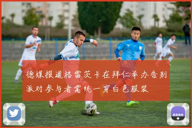 德媒报道格雷茨卡在拜仁举办告别派对参与者需统一穿白色服装