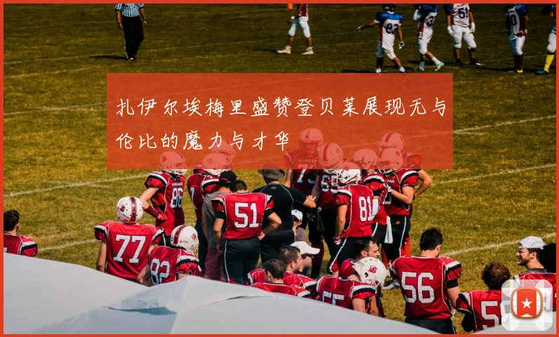扎伊尔埃梅里盛赞登贝莱展现无与伦比的魔力与才华