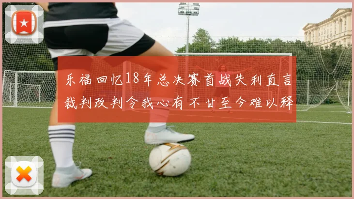乐福回忆18年总决赛首战失利直言裁判改判令我心有不甘至今难以释怀