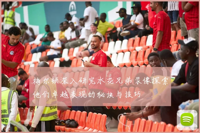 梅尔顿深入研究水花兄弟录像探索他们卓越表现的秘诀与技巧