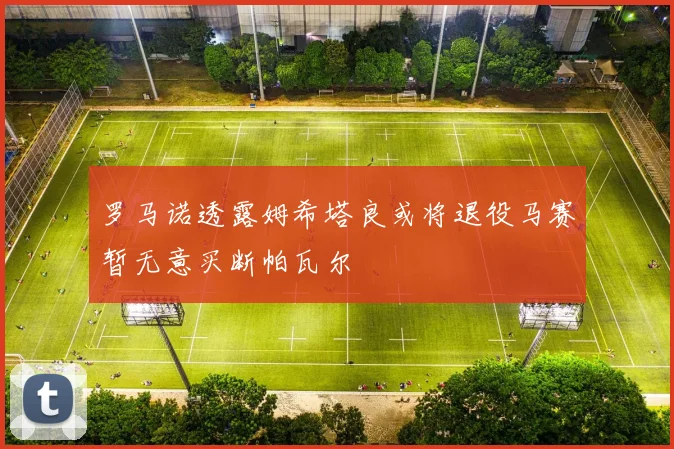 罗马诺透露姆希塔良或将退役马赛暂无意买断帕瓦尔