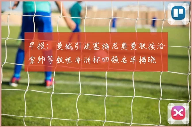 早报：曼城引进塞梅尼奥曼联接洽索帅等教练非洲杯四强名单揭晓