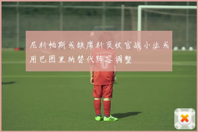 尼科帕斯或缺席科莫收官战小法或用巴图里纳替代阵容调整