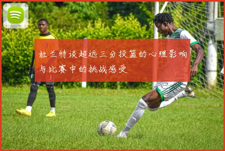 杜兰特谈超远三分投篮的心理影响与比赛中的挑战感受