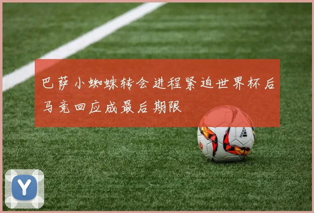 巴萨小蜘蛛转会进程紧迫世界杯后马竞回应成最后期限