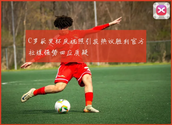 C罗获奖杯庆祝照引发热议胜利官方社媒强势回应质疑