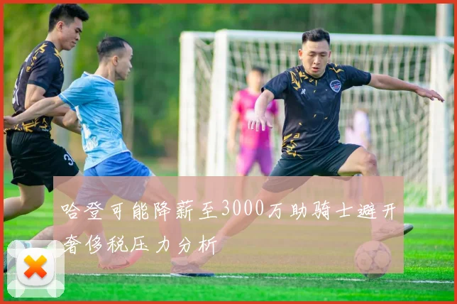 哈登可能降薪至3000万助骑士避开奢侈税压力分析