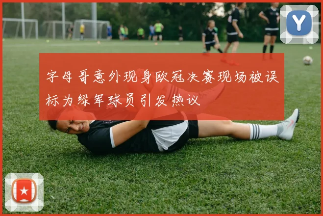 字母哥意外现身欧冠决赛现场被误标为绿军球员引发热议