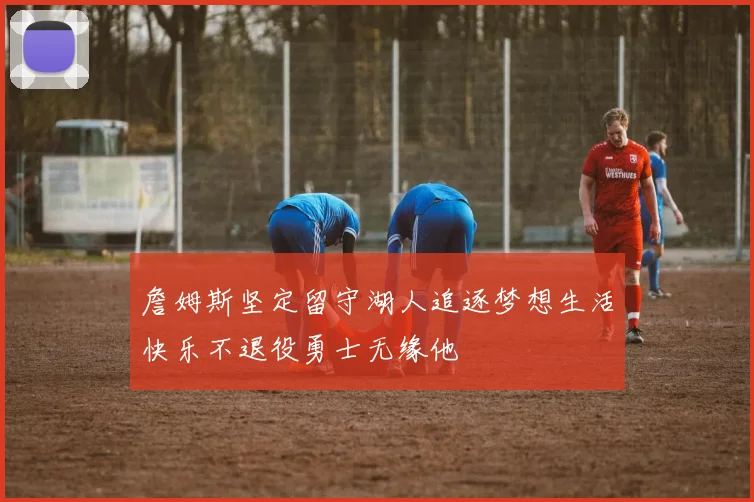 詹姆斯坚定留守湖人追逐梦想生活快乐不退役勇士无缘他