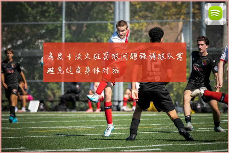 乌度卡谈文班罚球问题强调球队需避免过度身体对抗