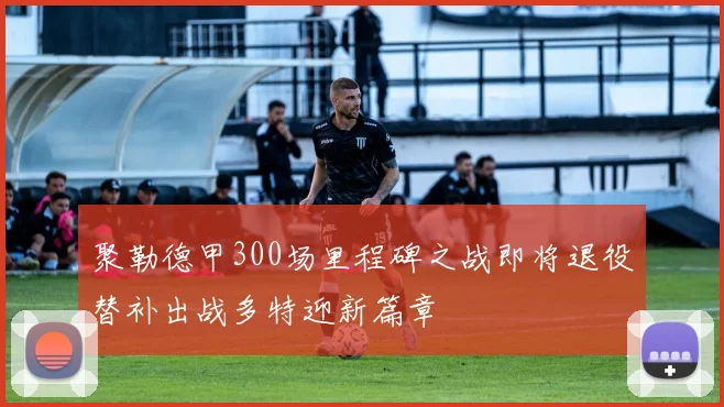 聚勒德甲300场里程碑之战即将退役替补出战多特迎新篇章