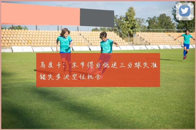 乌度卡：末节得分低迷三分球失准错失多次空位机会