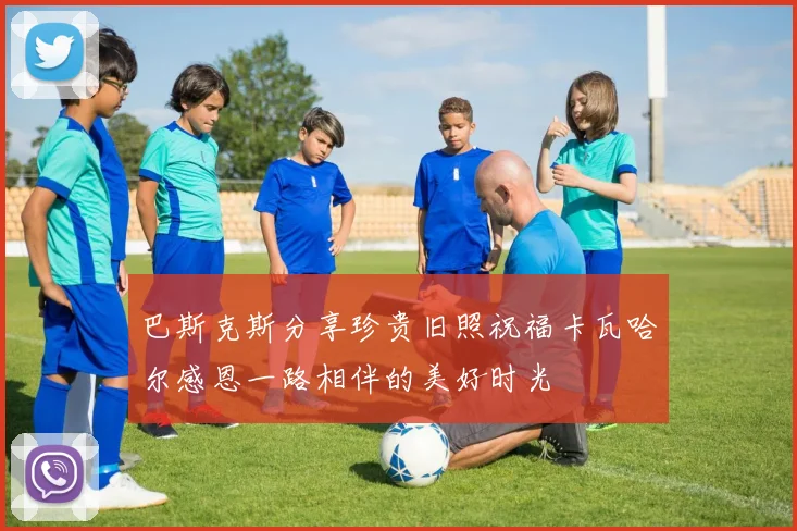 巴斯克斯分享珍贵旧照祝福卡瓦哈尔感恩一路相伴的美好时光