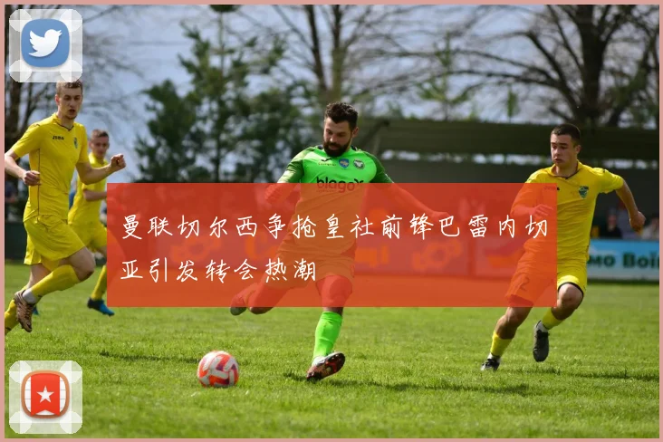 曼联切尔西争抢皇社前锋巴雷内切亚引发转会热潮