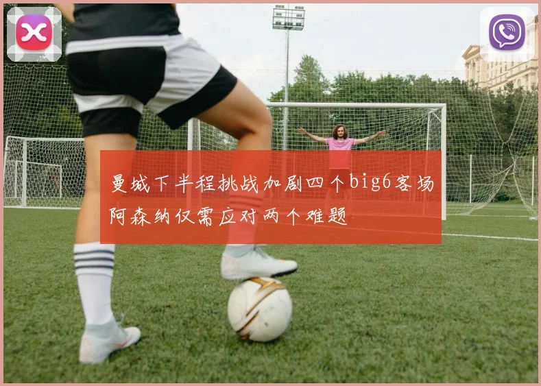 曼城下半程挑战加剧四个big6客场阿森纳仅需应对两个难题