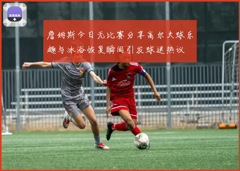 詹姆斯今日无比赛分享高尔夫球乐趣与冰浴恢复瞬间引发球迷热议