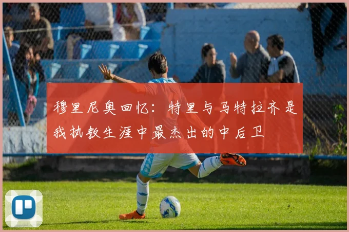 穆里尼奥回忆：特里与马特拉齐是我执教生涯中最杰出的中后卫
