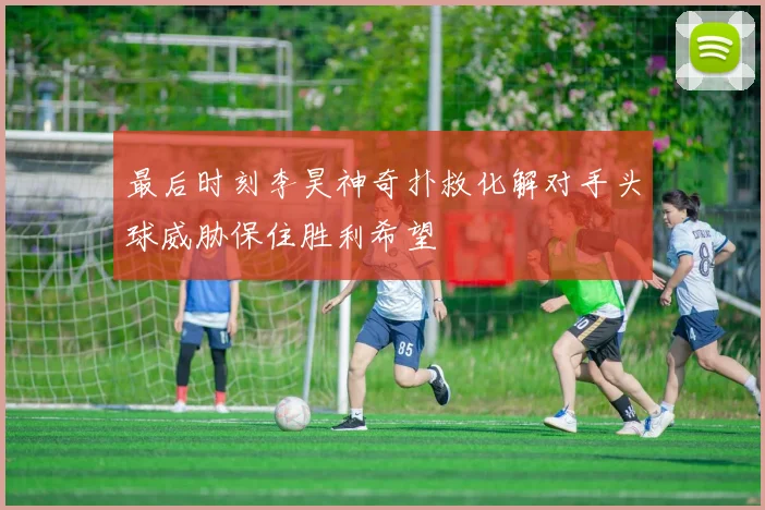 最后时刻李昊神奇扑救化解对手头球威胁保住胜利希望