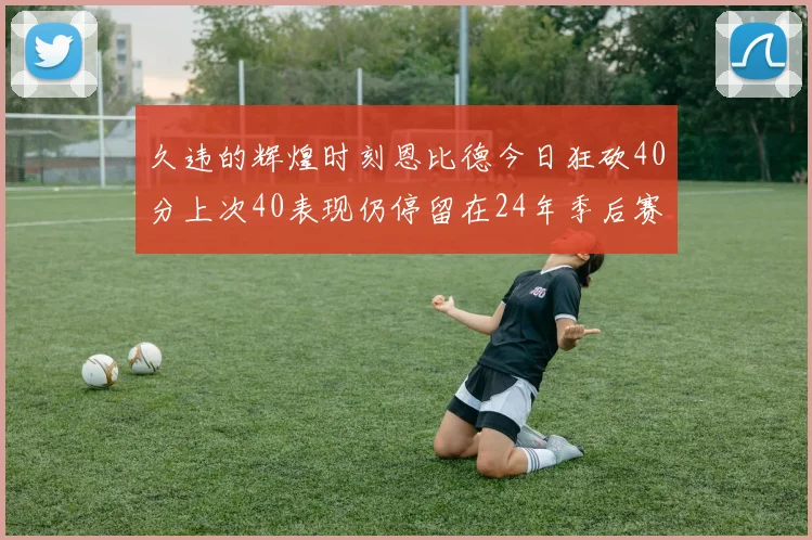 久违的辉煌时刻恩比德今日狂砍40分上次40表现仍停留在24年季后赛