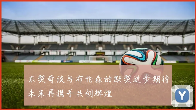 东契奇谈与布伦森的默契进步期待未来再携手共创辉煌