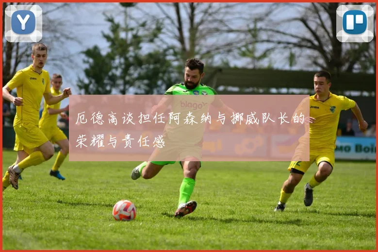 厄德高谈担任阿森纳与挪威队长的荣耀与责任感