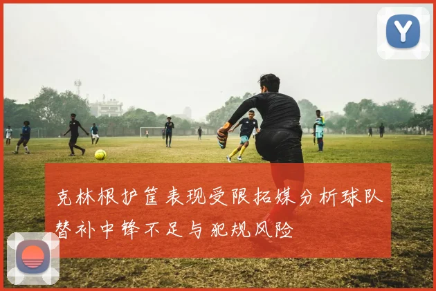 克林根护筐表现受限拓媒分析球队替补中锋不足与犯规风险