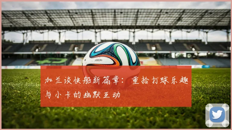 加兰谈快船新篇章：重拾打球乐趣与小卡的幽默互动