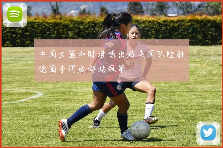 中国女篮加时遗憾出局美国队险胜德国夺得成都站冠军