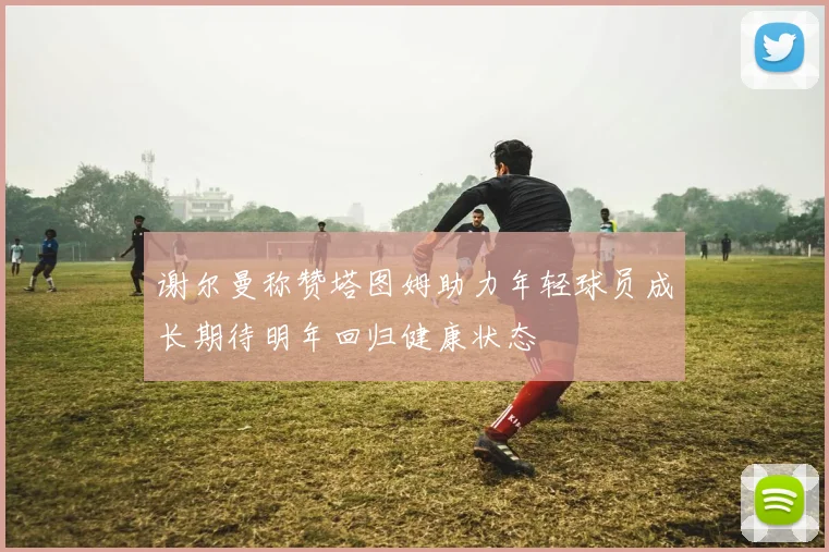 谢尔曼称赞塔图姆助力年轻球员成长期待明年回归健康状态